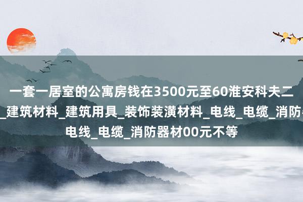 一套一居室的公寓房钱在3500元至60淮安科夫二商贸有限公司_建筑材料_建筑用具_装饰装潢材料_电线_电缆_消防器材00元不等
