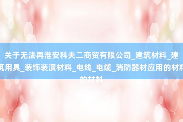 关于无法再淮安科夫二商贸有限公司_建筑材料_建筑用具_装饰装潢材料_电线_电缆_消防器材应用的材料